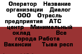 Оператор › Название организации ­ Диалог, ООО › Отрасль предприятия ­ АТС, call-центр › Минимальный оклад ­ 28 000 - Все города Работа » Вакансии   . Тыва респ.